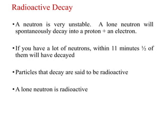 Radioactive Decay
•A neutron is very unstable. A lone neutron will
spontaneously decay into a proton + an electron.
•If you have a lot of neutrons, within 11 minutes ½ of
them will have decayed
•Particles that decay are said to be radioactive
•A lone neutron is radioactive
 