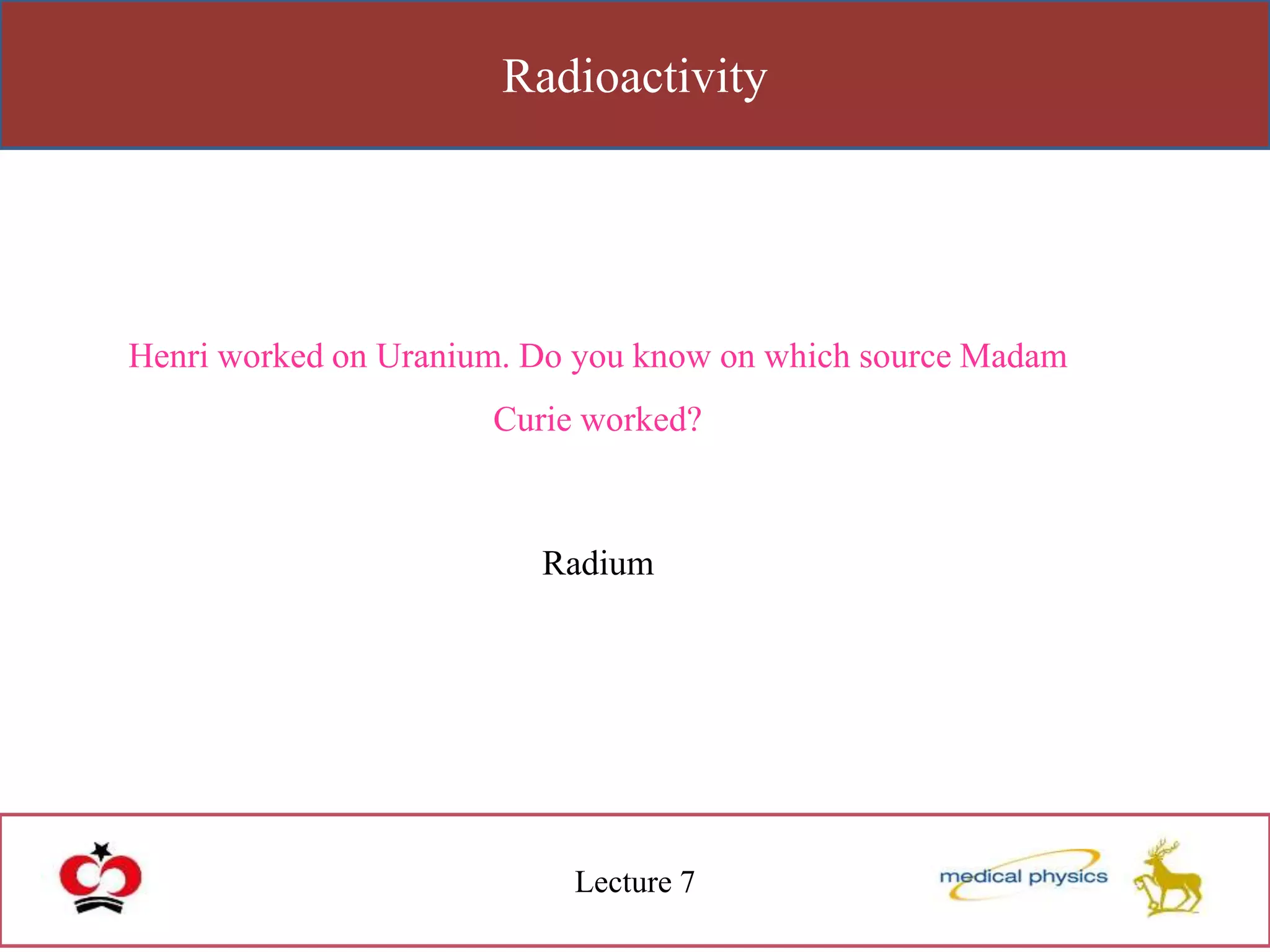 Radioactivity
Lecture 7
Henri worked on Uranium. Do you know on which source Madam
Curie worked?
Radium
 