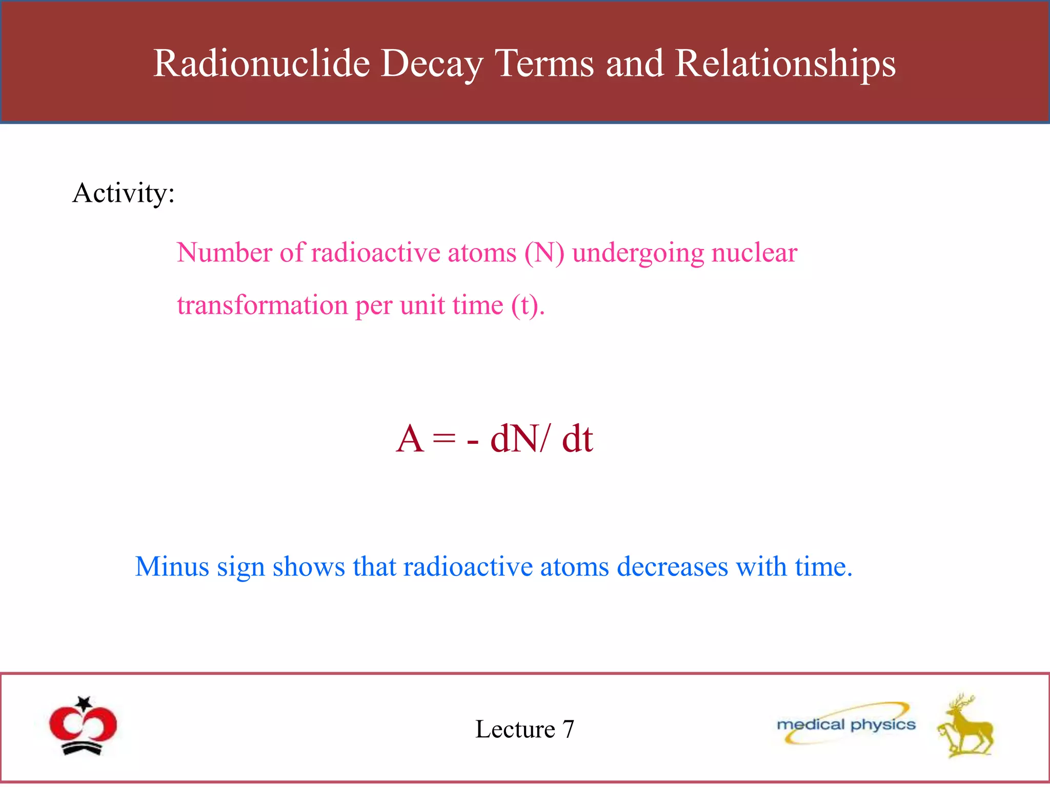 Radionuclide Decay Terms and Relationships
Lecture 7
Activity:
Number of radioactive atoms (N) undergoing nuclear
transformation per unit time (t).
A = - dN/ dt
Minus sign shows that radioactive atoms decreases with time.
 