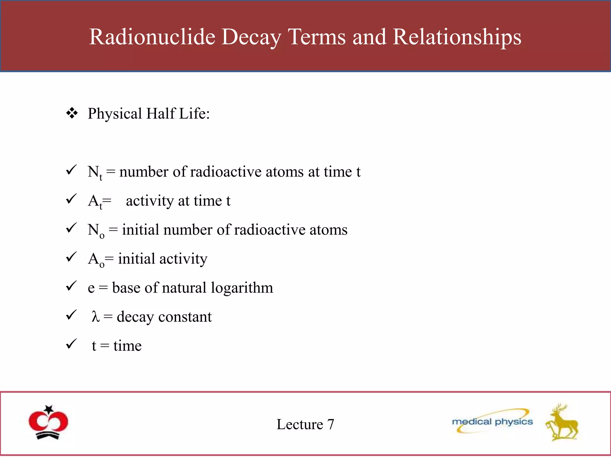Radionuclide Decay Terms and Relationships
Lecture 7
 Physical Half Life:
 Nt = number of radioactive atoms at time t
 At= activity at time t
 No = initial number of radioactive atoms
 Ao= initial activity
 e = base of natural logarithm
 λ = decay constant
 t = time
 
