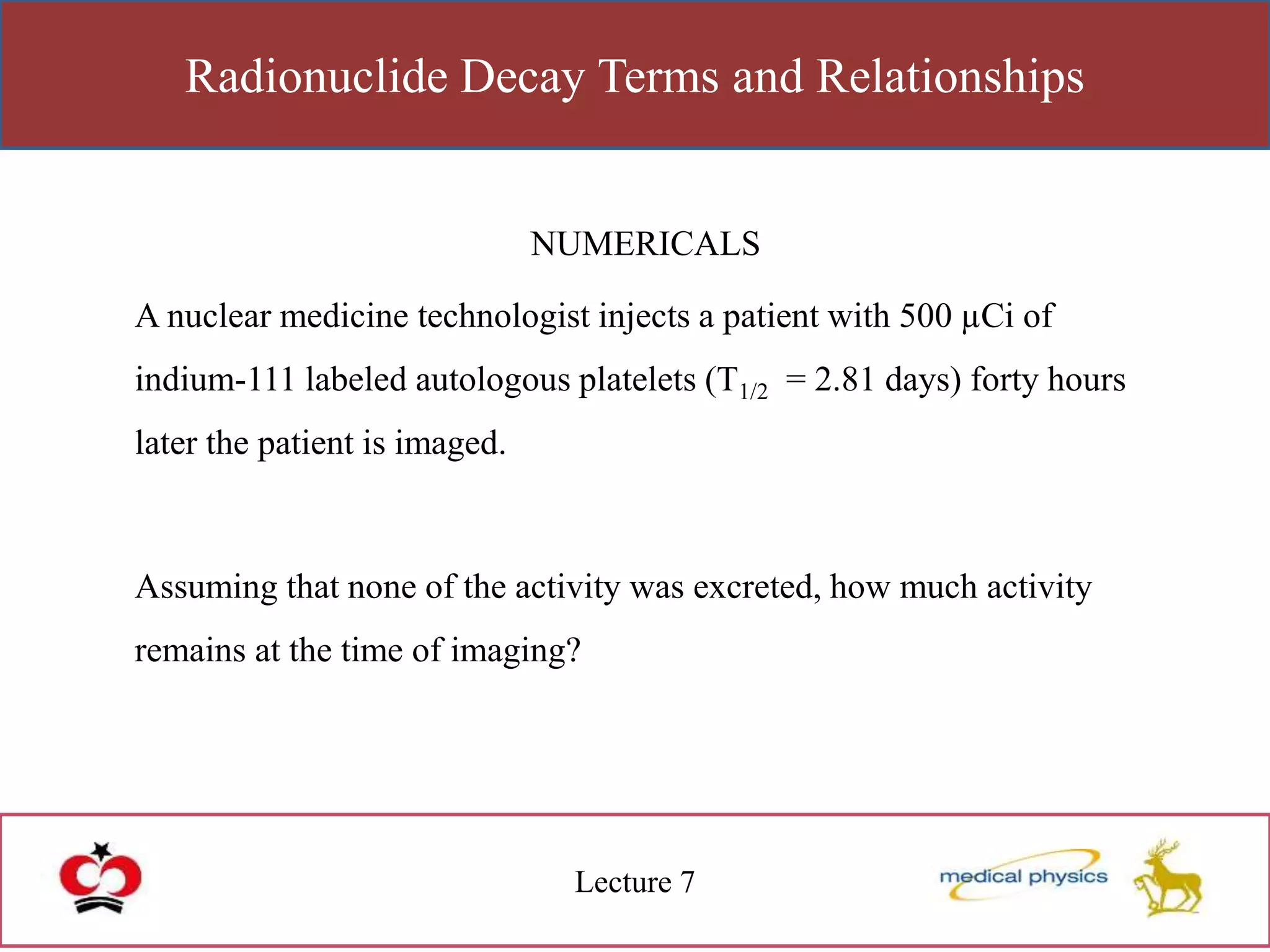 Radionuclide Decay Terms and Relationships
Lecture 7
NUMERICALS
A nuclear medicine technologist injects a patient with 500 µCi of
indium-111 labeled autologous platelets (T1/2 = 2.81 days) forty hours
later the patient is imaged.
Assuming that none of the activity was excreted, how much activity
remains at the time of imaging?
 