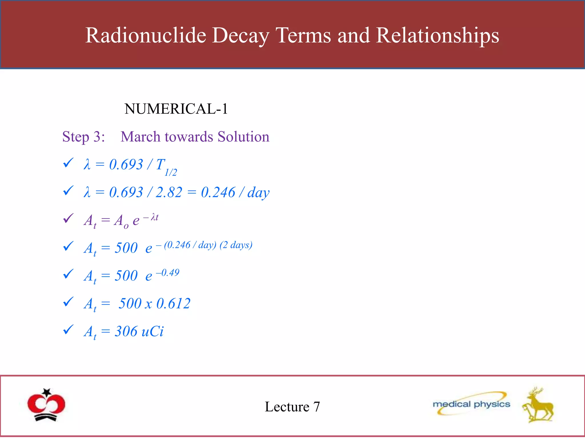 Radionuclide Decay Terms and Relationships
Lecture 7
NUMERICAL-1
Step 3: March towards Solution
 λ = 0.693 / T1/2
 λ = 0.693 / 2.82 = 0.246 / day
 At = Ao e – λt
 At = 500 e – (0.246 / day) (2 days)
 At = 500 e –0.49
 At = 500 x 0.612
 At = 306 uCi
 