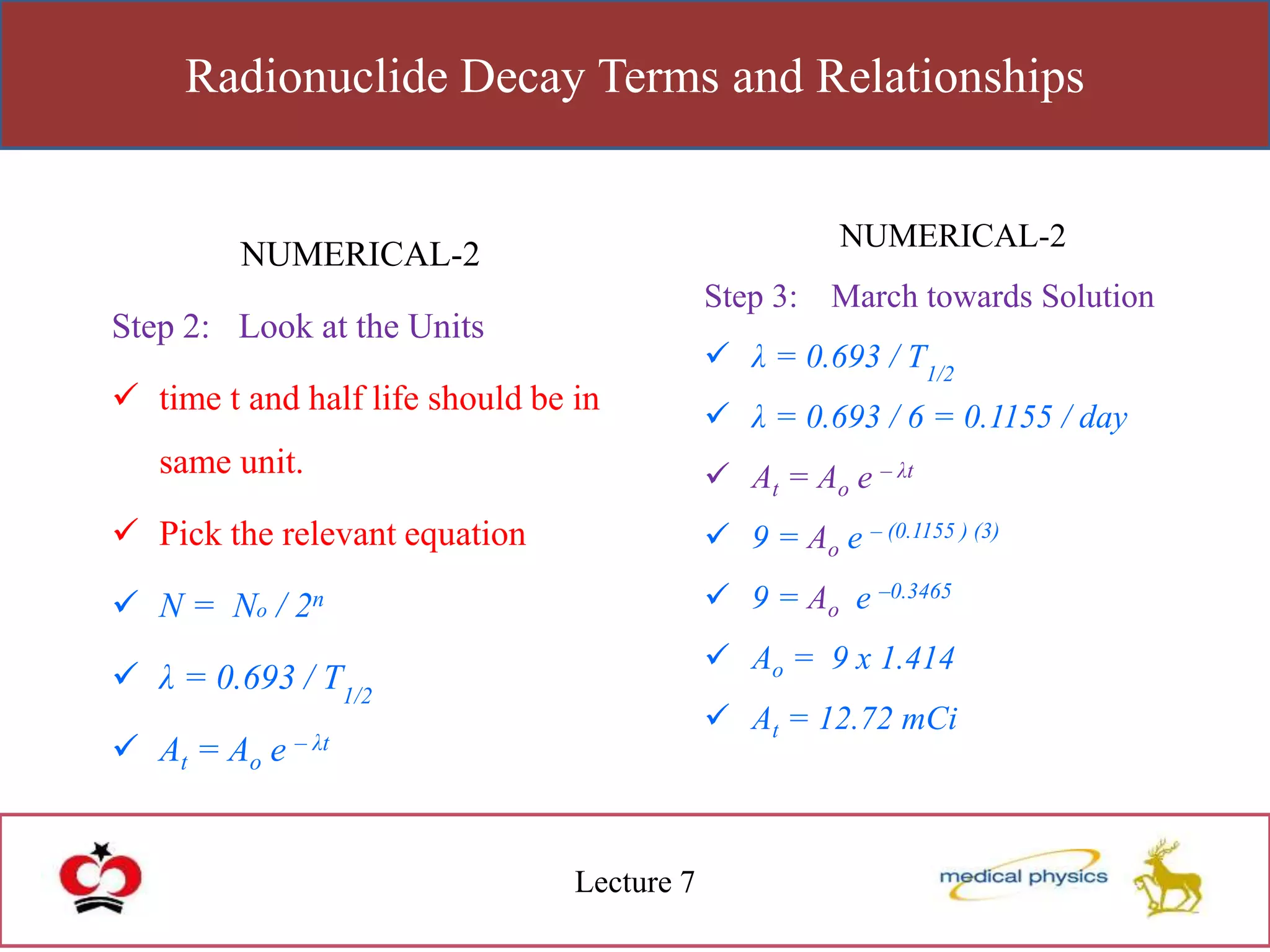 Radionuclide Decay Terms and Relationships
Lecture 7
NUMERICAL-2
Step 2: Look at the Units
 time t and half life should be in
same unit.
 Pick the relevant equation
 N = No / 2n
 λ = 0.693 / T1/2
 At = Ao e – λt
NUMERICAL-2
Step 3: March towards Solution
 λ = 0.693 / T1/2
 λ = 0.693 / 6 = 0.1155 / day
 At = Ao e – λt
 9 = Ao e – (0.1155 ) (3)
 9 = Ao e –0.3465
 Ao = 9 x 1.414
 At = 12.72 mCi
 