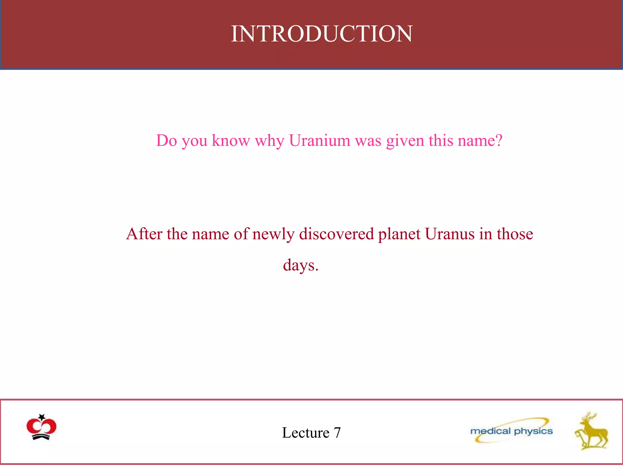 INTRODUCTION
Lecture 7
Do you know why Uranium was given this name?
After the name of newly discovered planet Uranus in those
days.
 