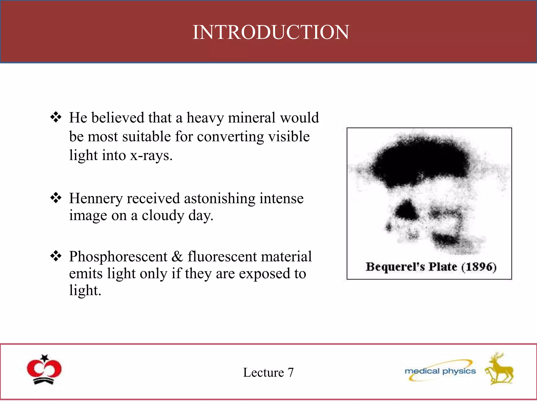 INTRODUCTION
Lecture 7
 He believed that a heavy mineral would
be most suitable for converting visible
light into x-rays.
 Hennery received astonishing intense
image on a cloudy day.
 Phosphorescent & fluorescent material
emits light only if they are exposed to
light.
 