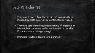 Beta Particles (b)
 They can travel a few feet in air but can usually be
stopped by clothing or a few centimeters of wood.
 They are considered hazardous mainly if ingested or
inhaled, but can cause radiation damage to the skin
if the exposure is large enough.
 Unstable Neutron decays into a proton.
 