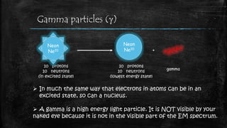 Gamma particles (g)
 In much the same way that electrons in atoms can be in an
excited state, so can a nucleus.
 A gamma is a high energy light particle. It is NOT visible by your
naked eye because it is not in the visible part of the EM spectrum.
Neon
Ne20
10 protons
10 neutrons
(in excited state)
10 protons
10 neutrons
(lowest energy state)
+
gamma
Neon
Ne20
 