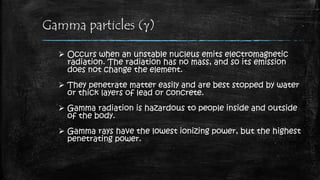 Gamma particles (g)
 Occurs when an unstable nucleus emits electromagnetic
radiation. The radiation has no mass, and so its emission
does not change the element.
 They penetrate matter easily and are best stopped by water
or thick layers of lead or concrete.
 Gamma radiation is hazardous to people inside and outside
of the body.
 Gamma rays have the lowest ionizing power, but the highest
penetrating power.
 