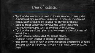 Uses of radiation
• Radioactive tracers are used to locate tumors, to study the
functioning of a particular organ, or to monitor the flow of
blood. Such as iodine-131 is used for thyroid problems.
• used to treat cancer may involve the use of implanted
radioactive isotopes such as gold-198 or iridium-192.
• Radioactive particles often used to measure the thickness of
metal goods.
• Radio isotopes often used for smoke alarms.
• Nuclear fission is used to generate Electricity.
• The age of fossil or rock or anything can be determined by radio
isotopes suck as carbon-14. though it can measure only 50,000
years.
 