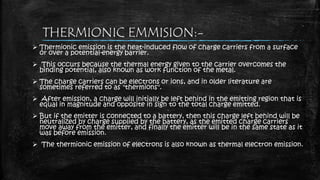 THERMIONIC EMMISION:-
 Thermionic emission is the heat-induced flow of charge carriers from a surface
or over a potential-energy barrier.
 This occurs because the thermal energy given to the carrier overcomes the
binding potential, also known as work function of the metal.
 The charge carriers can be electrons or ions, and in older literature are
sometimes referred to as "thermions".
 After emission, a charge will initially be left behind in the emitting region that is
equal in magnitude and opposite in sign to the total charge emitted.
 But if the emitter is connected to a battery, then this charge left behind will be
neutralized by charge supplied by the battery, as the emitted charge carriers
move away from the emitter, and finally the emitter will be in the same state as it
was before emission.
 The thermionic emission of electrons is also known as thermal electron emission.
 