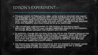 EDISON’S EXPERIMENT:-
 Thomas Edison on February 13, 1880, while trying to discover the reason
for breakage of lamp filaments and uneven blackening of the bulbs in his
incandescent lamp built several experiment bulbs, some with an extra
wire, a metal plate, or foil inside the bulb which was electrically separate
from the filament, and thus could serve as an electrode.
 He connected a galvanometer to the output of the extra metal
electrode. When the foil was charged negatively relative to the filament,
no charge flowed between the filament and the foil.
 In addition, charge did not flow from the foil to the filament because the
foil was not heated enough to emit charge. However, when the foil was
given a more positive charge than the filament, negative charge could
flow from the filament through the vacuum to the foil. This one-way
current was called the Edison effect.
 He found that the current emitted by the hot filament increased rapidly
with increasing voltage, and filed a patent application for a voltage-
regulating device using the effect on November 15.
 