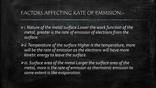 FACTORS AFFECTING RATE OF EMMISION:-
i. Nature of the metal surface Lower the work function of the
metal, greater is the rate of emission of electrons from the
surface.
ii.Temperature of the surface Higher is the temperature, more
will be the rate of emission as the electrons will have more
kinetic energy to leave the surface.
iii. Surface area of the metal Larger the surface area of the
metal, more is the rate of emission as thermionic emission to
some extent is like evaporation.
 