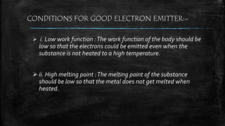 CONDITIONS FOR GOOD ELECTRON EMITTER:-
 i. Low work function :The work function of the body should be
low so that the electrons could be emitted even when the
substance is not heated to a high temperature.
 ii. High melting point :The melting point of the substance
should be low so that the metal does not get melted when
heated.
 