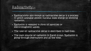 Radioactivity:-
▪ Radioactivity also known as radioactive decay is a process
in which unstable atomic nucleus loses energy by emitting
radiation.
▪ Radiation is released in form of particles or
electromagnetic waves.
▪ The rate of radioactive decay is described in half-lives.
▪ The main source of radiation in Earth is sun. Radiation is
going through everywhere and all the time.
 