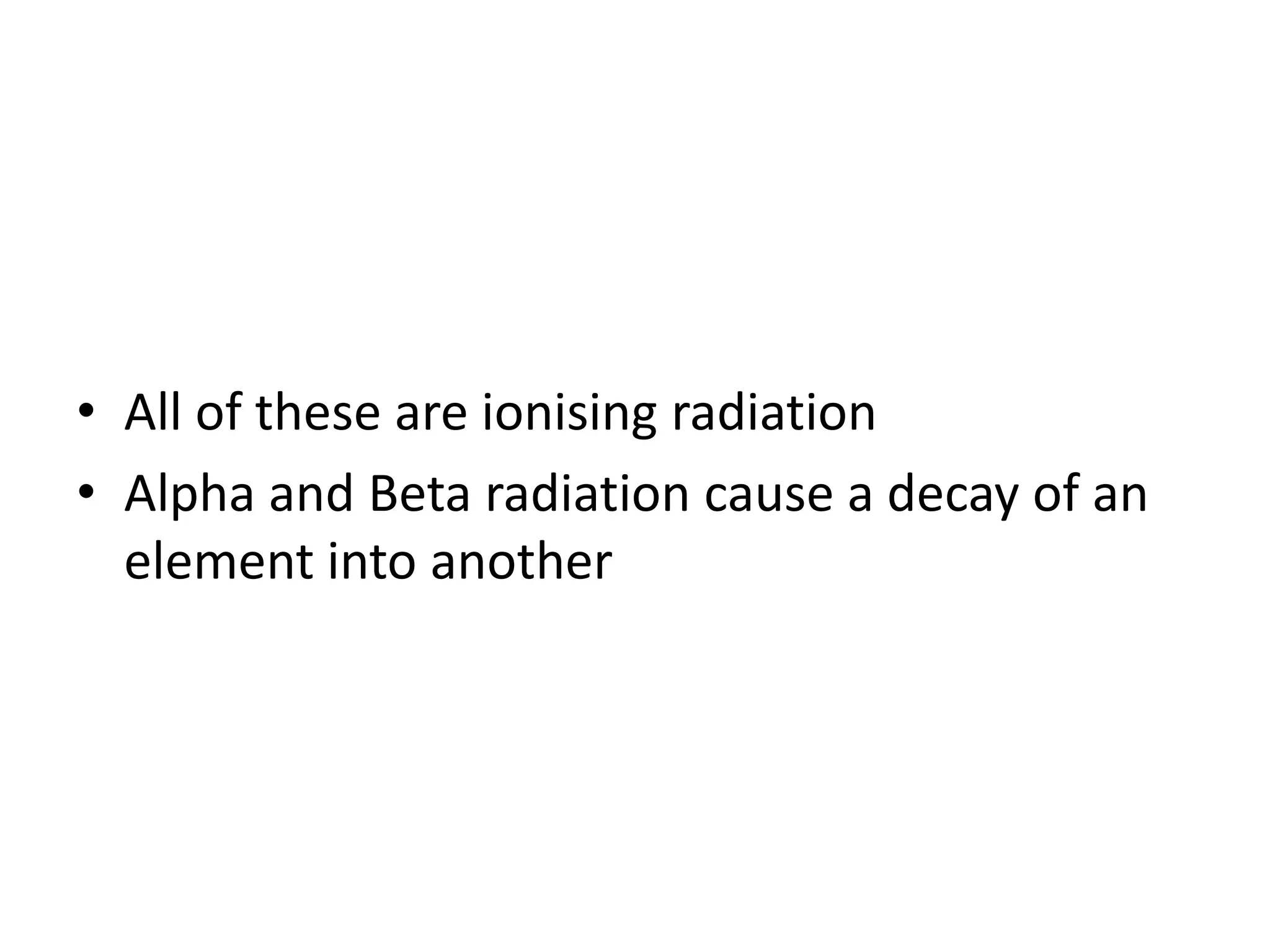 • All of these are ionising radiation
• Alpha and Beta radiation cause a decay of an
element into another