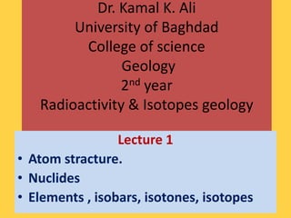 Dr. Kamal K. Ali
        University of Baghdad
         College of science
                Geology
               2nd year
   Radioactivity & Isotopes geology

                 Lecture 1
• Atom stracture.
• Nuclides
• Elements , isobars, isotones, isotopes
 