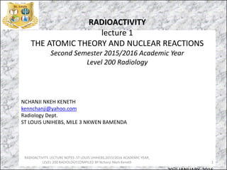 RADIOACTIVITY
lecture 1
THE ATOMIC THEORY AND NUCLEAR REACTIONS
Second Semester 2015/2016 Academic Year
Level 200 Radiology
NCHANJI NKEH KENETH
kennchanji@yahoo.com
Radiology Dept.
ST LOUIS UNIHEBS, MILE 3 NKWEN BAMENDA
TH
RADIOACTIVITY. LECTURE NOTES .ST LOUIS UHIHEBS,2015/2016 ACADEMIC YEAR,
LEVEL 200 RADIOLOGY.COMPILED BY Nchanji Nkeh Keneth 1
 