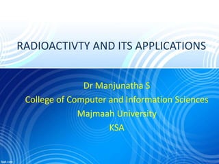RADIOACTIVTY AND ITS APPLICATIONS
Dr Manjunatha S
College of Computer and Information Sciences
Majmaah University
KSA
 