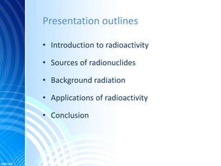 Presentation outlines
• Introduction to radioactivity
• Sources of radionuclides
• Background radiation
• Applications of ...