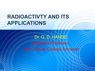 RADIOACTIVTY AND ITS
APPLICATIONS
Dr. G. D. HANDE
Assistant Professor,
Shri. Shivaji College Amravati
 