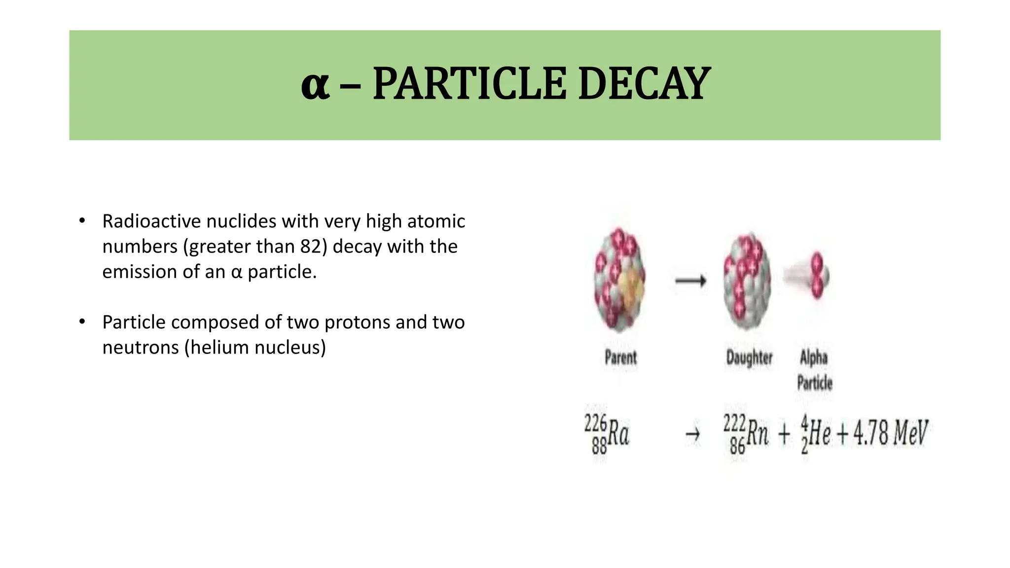 𝛂 – PARTICLE DECAY
• Radioactive nuclides with very high atomic
numbers (greater than 82) decay with the
emission of an α particle.
• Particle composed of two protons and two
neutrons (helium nucleus)
 