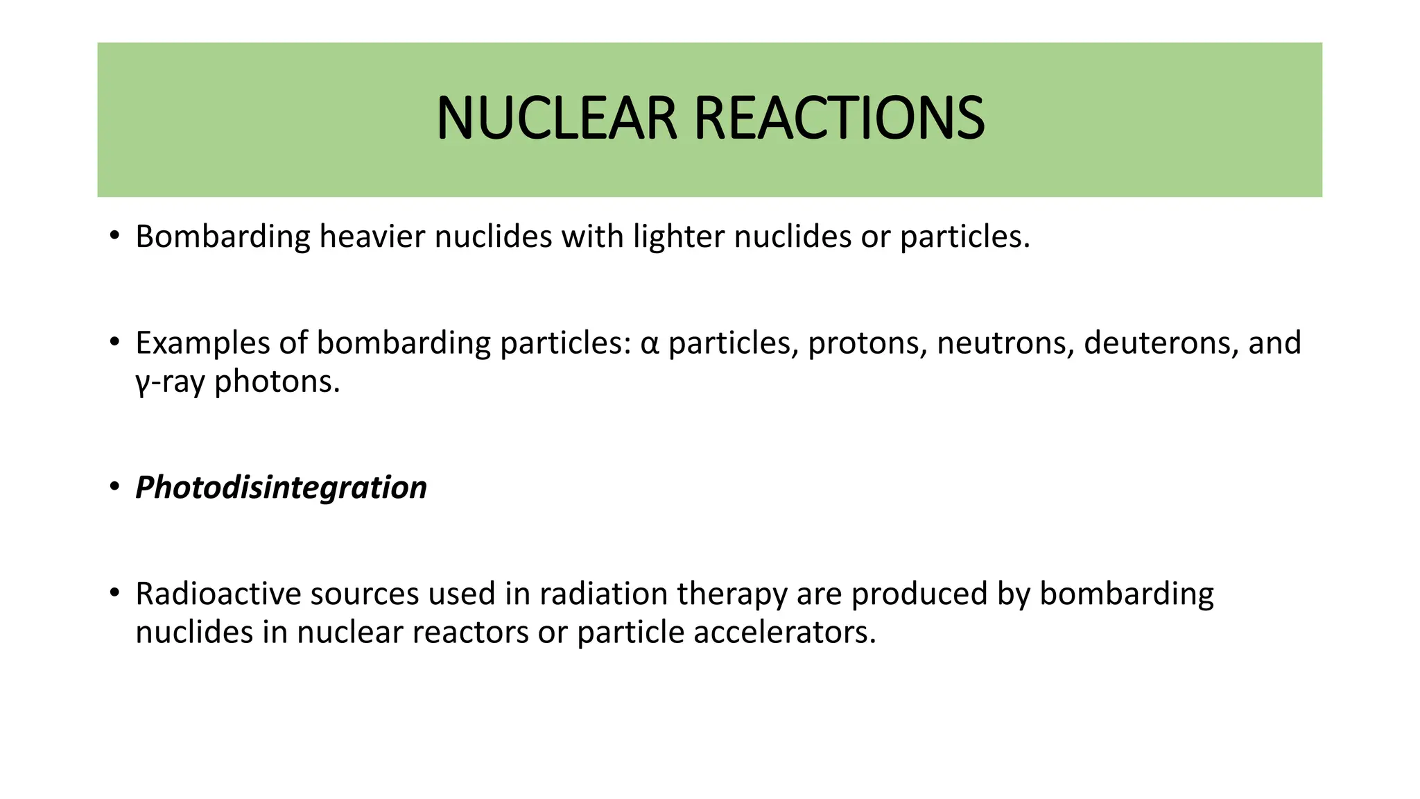 NUCLEAR REACTIONS
• Bombarding heavier nuclides with lighter nuclides or particles.
• Examples of bombarding particles: α particles, protons, neutrons, deuterons, and
γ-ray photons.
• Photodisintegration
• Radioactive sources used in radiation therapy are produced by bombarding
nuclides in nuclear reactors or particle accelerators.
 