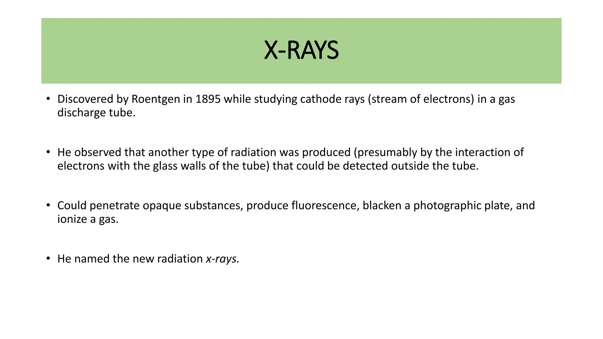 X-RAYS
• Discovered by Roentgen in 1895 while studying cathode rays (stream of electrons) in a gas
discharge tube.
• He observed that another type of radiation was produced (presumably by the interaction of
electrons with the glass walls of the tube) that could be detected outside the tube.
• Could penetrate opaque substances, produce fluorescence, blacken a photographic plate, and
ionize a gas.
• He named the new radiation x-rays.
 