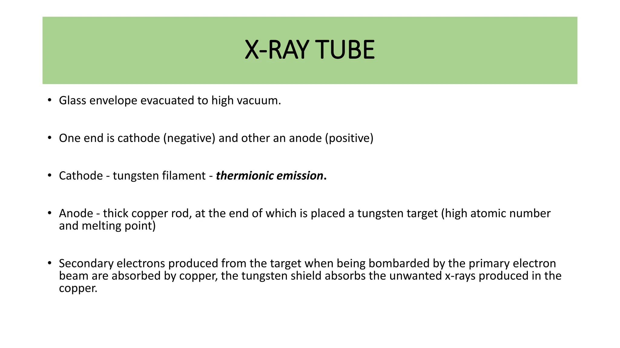 X-RAY TUBE
• Glass envelope evacuated to high vacuum.
• One end is cathode (negative) and other an anode (positive)
• Cathode - tungsten filament - thermionic emission.
• Anode - thick copper rod, at the end of which is placed a tungsten target (high atomic number
and melting point)
• Secondary electrons produced from the target when being bombarded by the primary electron
beam are absorbed by copper, the tungsten shield absorbs the unwanted x-rays produced in the
copper.
 