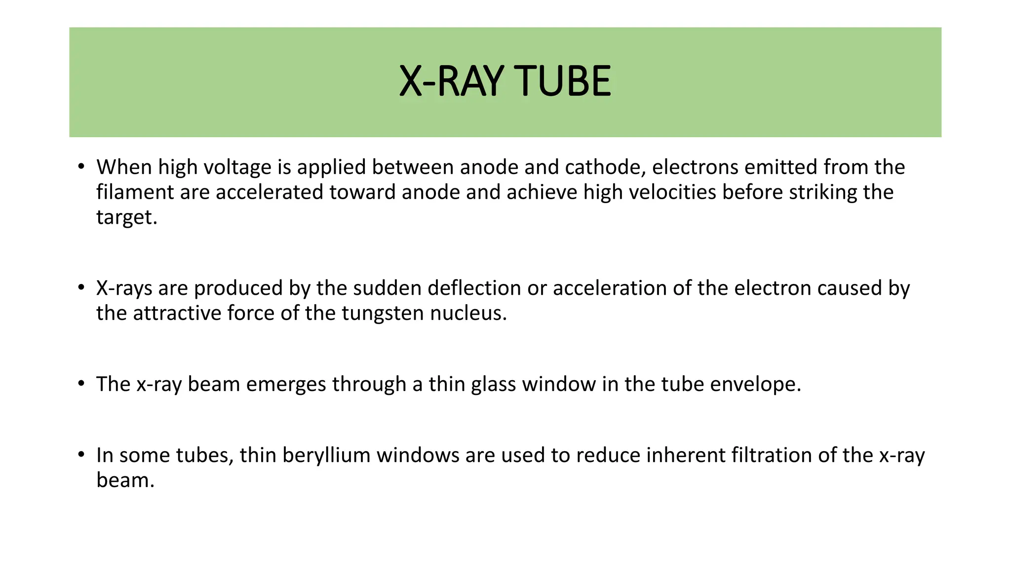 X-RAY TUBE
• When high voltage is applied between anode and cathode, electrons emitted from the
filament are accelerated toward anode and achieve high velocities before striking the
target.
• X-rays are produced by the sudden deflection or acceleration of the electron caused by
the attractive force of the tungsten nucleus.
• The x-ray beam emerges through a thin glass window in the tube envelope.
• In some tubes, thin beryllium windows are used to reduce inherent filtration of the x-ray
beam.
 