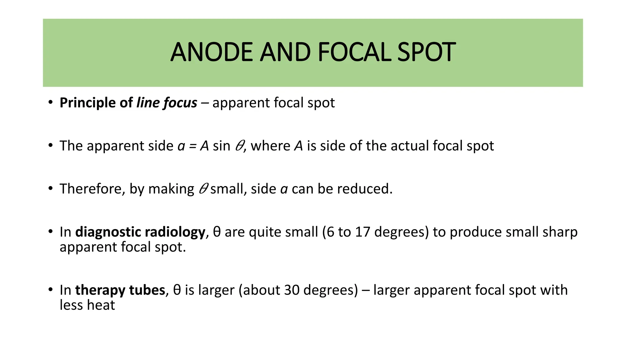 ANODE AND FOCAL SPOT
• Principle of line focus – apparent focal spot
• The apparent side a = A sin 𝜃, where A is side of the actual focal spot
• Therefore, by making 𝜃 small, side a can be reduced.
• In diagnostic radiology, θ are quite small (6 to 17 degrees) to produce small sharp
apparent focal spot.
• In therapy tubes, θ is larger (about 30 degrees) – larger apparent focal spot with
less heat
 
