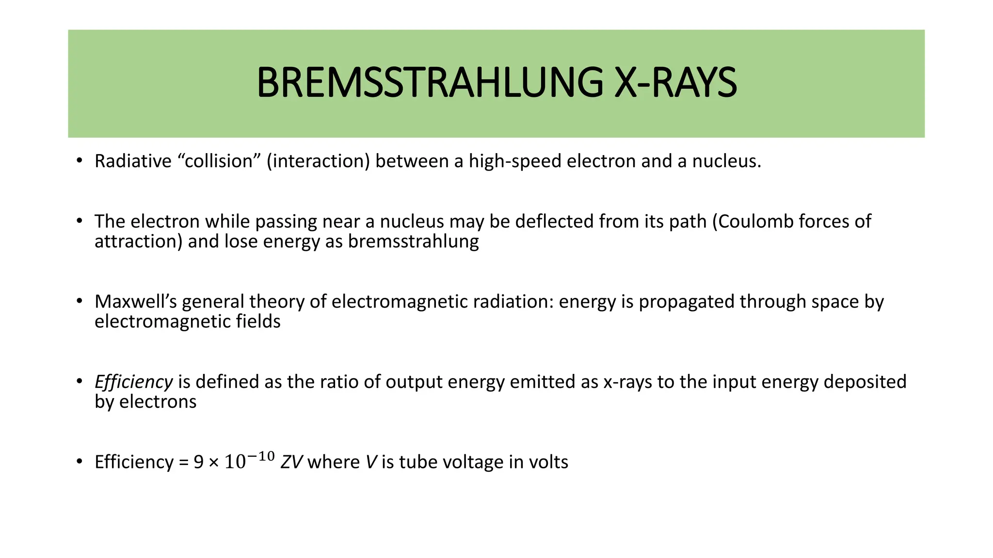 BREMSSTRAHLUNG X-RAYS
• Radiative “collision” (interaction) between a high-speed electron and a nucleus.
• The electron while passing near a nucleus may be deflected from its path (Coulomb forces of
attraction) and lose energy as bremsstrahlung
• Maxwell’s general theory of electromagnetic radiation: energy is propagated through space by
electromagnetic fields
• Efficiency is defined as the ratio of output energy emitted as x-rays to the input energy deposited
by electrons
• Efficiency = 9 × 10−10 ZV where V is tube voltage in volts
 