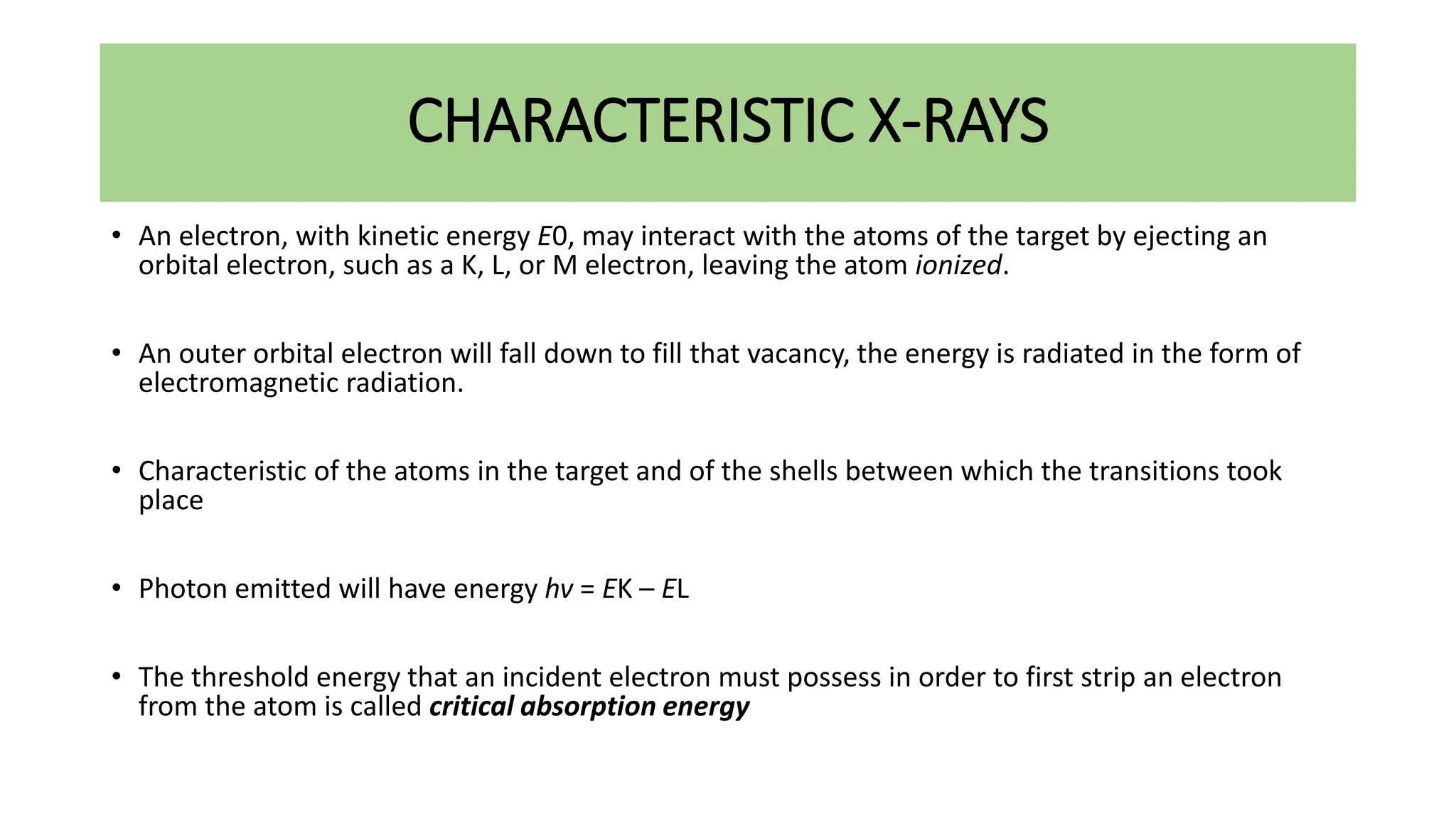 CHARACTERISTIC X-RAYS
• An electron, with kinetic energy E0, may interact with the atoms of the target by ejecting an
orbital electron, such as a K, L, or M electron, leaving the atom ionized.
• An outer orbital electron will fall down to fill that vacancy, the energy is radiated in the form of
electromagnetic radiation.
• Characteristic of the atoms in the target and of the shells between which the transitions took
place
• Photon emitted will have energy hv = EK – EL
• The threshold energy that an incident electron must possess in order to first strip an electron
from the atom is called critical absorption energy
 
