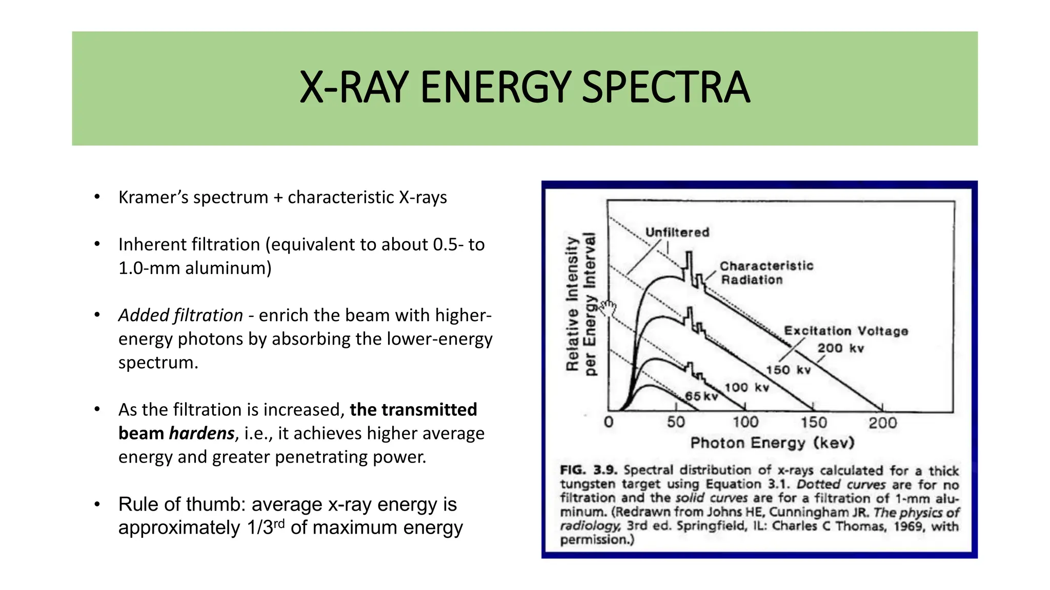 X-RAY ENERGY SPECTRA
• Kramer’s spectrum + characteristic X-rays
• Inherent filtration (equivalent to about 0.5- to
1.0-mm aluminum)
• Added filtration - enrich the beam with higher-
energy photons by absorbing the lower-energy
spectrum.
• As the filtration is increased, the transmitted
beam hardens, i.e., it achieves higher average
energy and greater penetrating power.
• Rule of thumb: average x-ray energy is
approximately 1/3rd of maximum energy
 