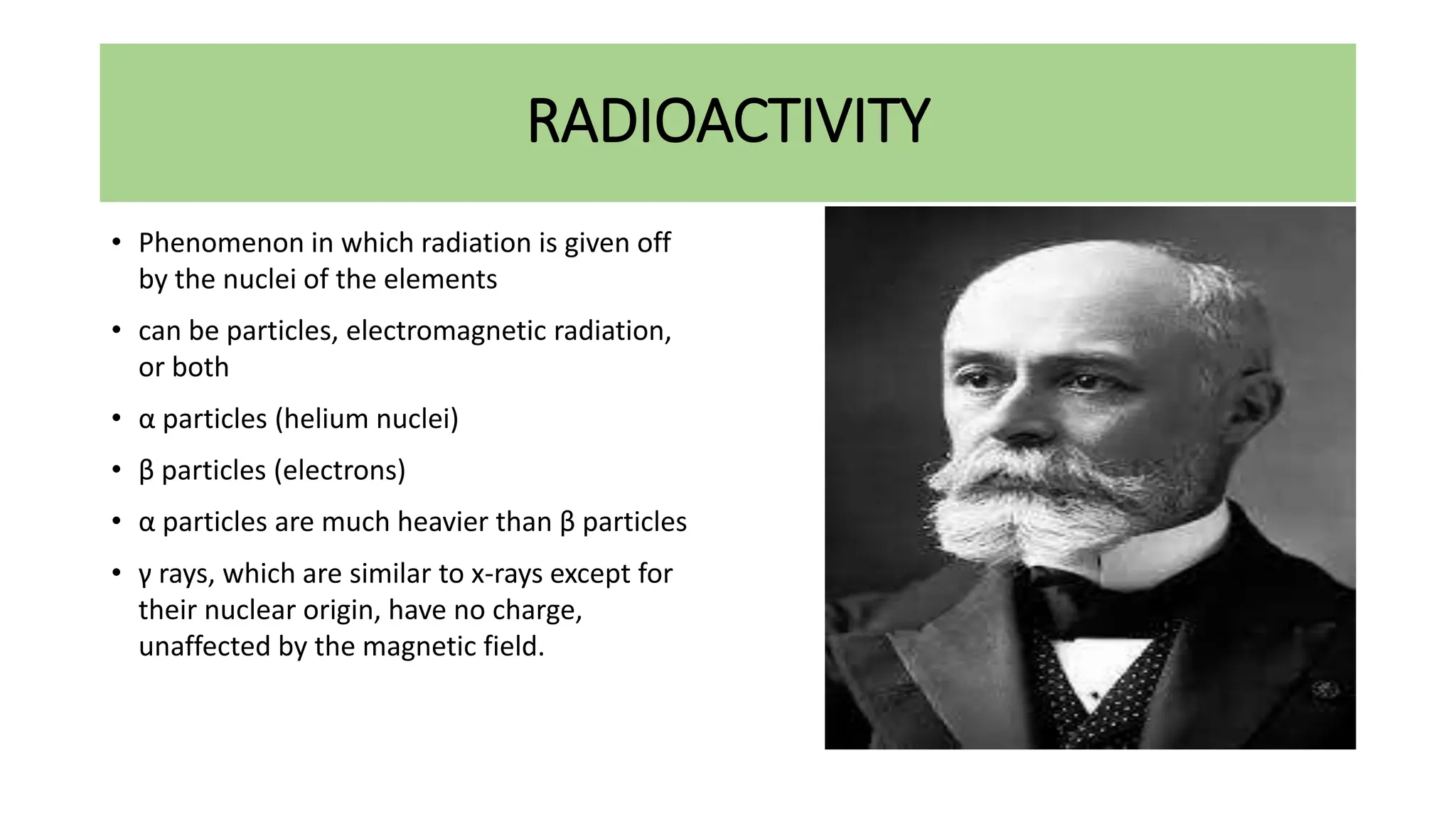 RADIOACTIVITY
• Phenomenon in which radiation is given off
by the nuclei of the elements
• can be particles, electromagnetic radiation,
or both
• α particles (helium nuclei)
• β particles (electrons)
• α particles are much heavier than β particles
• γ rays, which are similar to x-rays except for
their nuclear origin, have no charge,
unaffected by the magnetic field.
 