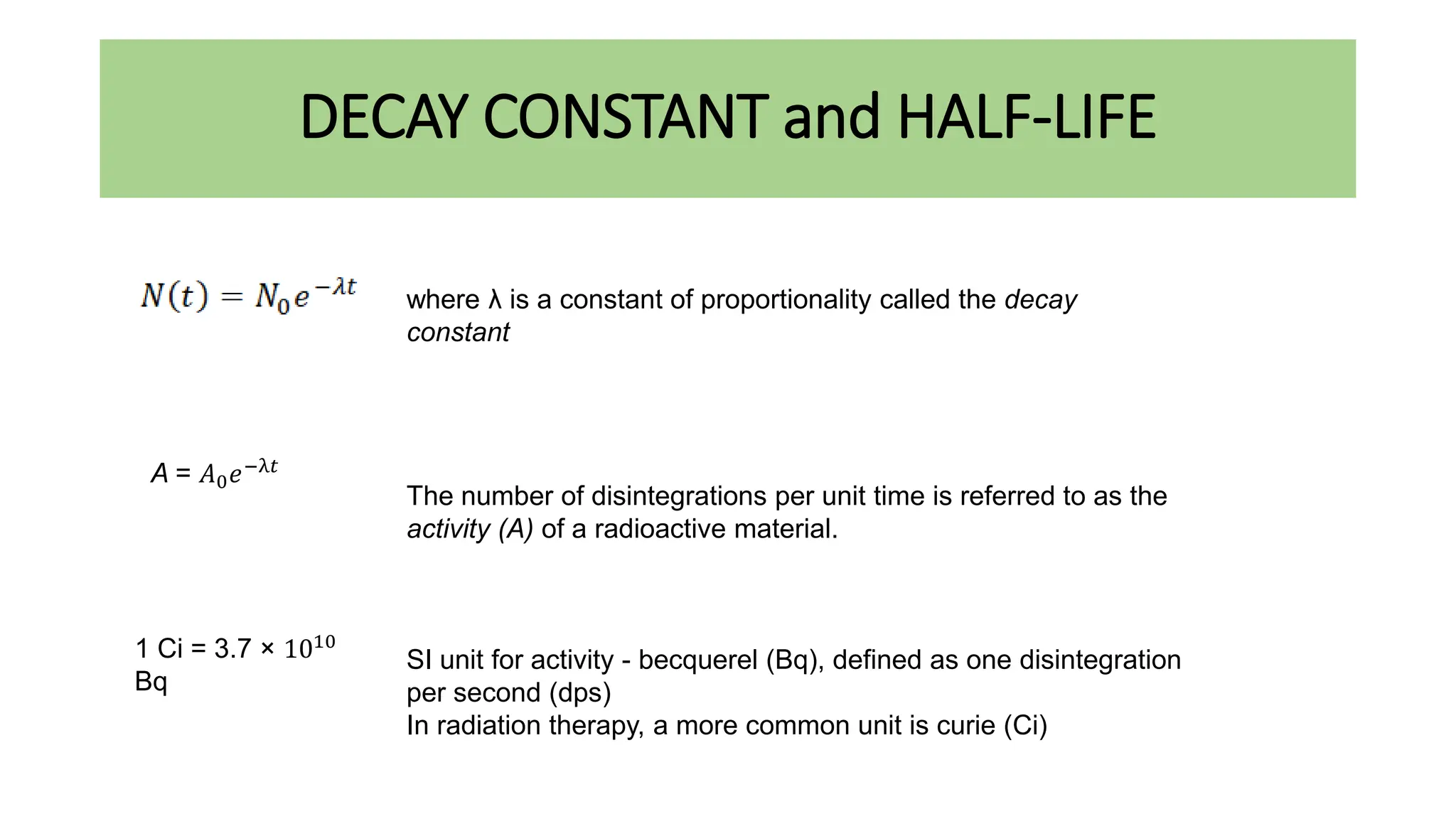 DECAY CONSTANT and HALF-LIFE
where λ is a constant of proportionality called the decay
constant
The number of disintegrations per unit time is referred to as the
activity (A) of a radioactive material.
SI unit for activity - becquerel (Bq), defined as one disintegration
per second (dps)
In radiation therapy, a more common unit is curie (Ci)
A = 𝐴0𝑒−λ𝑡
1 Ci = 3.7 × 1010
Bq
 