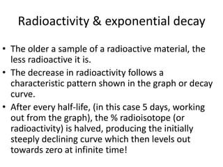 Radioactivity & exponential decay
• The older a sample of a radioactive material, the
less radioactive it is.
• The decrease in radioactivity follows a
characteristic pattern shown in the graph or decay
curve.
• After every half-life, (in this case 5 days, working
out from the graph), the % radioisotope (or
radioactivity) is halved, producing the initially
steeply declining curve which then levels out
towards zero at infinite time!
 