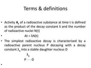 Terms & definitions
• Activity At of a radioactive substance at time t is defined
as the product of the decay constant λ and the number
of radioactive nuclei N(t)
• Аt = λN(t)
• The simplest radioactive decay is characterised by a
radioactive parent nucleus P decaying with a decay
constant λp into a stable daughter nucleus D
λp
P D
•
 