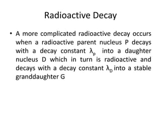 Radioactive Decay
• A more complicated radioactive decay occurs
when a radioactive parent nucleus P decays
with a decay constant λp into a daughter
nucleus D which in turn is radioactive and
decays with a decay constant λD into a stable
granddaughter G
 