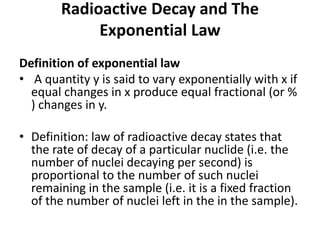 Radioactive Decay and The
Exponential Law
Definition of exponential law
• A quantity y is said to vary exponentially with x if
equal changes in x produce equal fractional (or %
) changes in y.
• Definition: law of radioactive decay states that
the rate of decay of a particular nuclide (i.e. the
number of nuclei decaying per second) is
proportional to the number of such nuclei
remaining in the sample (i.e. it is a fixed fraction
of the number of nuclei left in the in the sample).
 