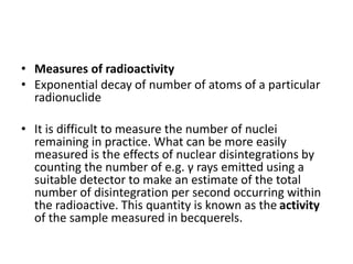 • Measures of radioactivity
• Exponential decay of number of atoms of a particular
radionuclide
• It is difficult to measure the number of nuclei
remaining in practice. What can be more easily
measured is the effects of nuclear disintegrations by
counting the number of e.g. γ rays emitted using a
suitable detector to make an estimate of the total
number of disintegration per second occurring within
the radioactive. This quantity is known as the activity
of the sample measured in becquerels.
 