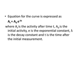 • Equation for the curve is expressed as
At = A0 e-λt
where At is the activity after time t, A0 is the
initial activity, e is the exponential constant, λ
is the decay constant and t is the time after
the initial measurement.
 