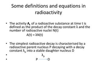 Some definitions and equations in
radioactivity
• The activity At of a radioactive substance at time t is
defined as the product of the decay constant λ and the
number of radioactive nuclei N(t)
А(t) = λN(t)
• The simplest radioactive decay is characterised by a
radioactive parent nucleus P decaying with a decay
constant λp into a stable daughter nucleus D
• λp
• P D
 