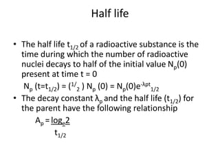 Half life
• The half life t1/2 of a radioactive substance is the
time during which the number of radioactive
nuclei decays to half of the initial value Np(0)
present at time t = 0
Np (t=t1/2) = (1/
2 ) Np (0) = Np(0)e-λpt
1/2
• The decay constant λp and the half life (t1/2) for
the parent have the following relationship
Ap =loge2
t1/2
 