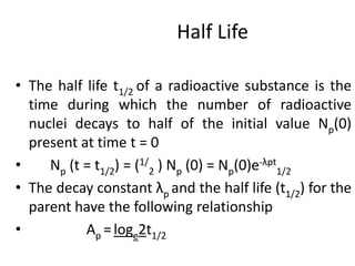 Half Life
• The half life t1/2 of a radioactive substance is the
time during which the number of radioactive
nuclei decays to half of the initial value Np(0)
present at time t = 0
• Np (t = t1/2) = (1/
2 ) Np (0) = Np(0)e-λpt
1/2
• The decay constant λp and the half life (t1/2) for the
parent have the following relationship
• Ap =loge2t1/2
 