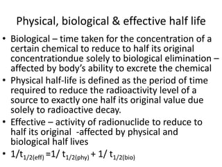 Physical, biological & effective half life
• Biological – time taken for the concentration of a
certain chemical to reduce to half its original
concentrationdue solely to biological elimination –
affected by body’s ability to excrete the chemical
• Physical half-life is defined as the period of time
required to reduce the radioactivity level of a
source to exactly one half its original value due
solely to radioactive decay.
• Effective – activity of radionuclide to reduce to
half its original -affected by physical and
biological half lives
• 1/t1/2(eff) =1/ t1/2(phy) + 1/ t1/2(bio)
 