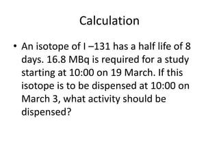 Calculation
• An isotope of I –131 has a half life of 8
days. 16.8 MBq is required for a study
starting at 10:00 on 19 March. If this
isotope is to be dispensed at 10:00 on
March 3, what activity should be
dispensed?
 