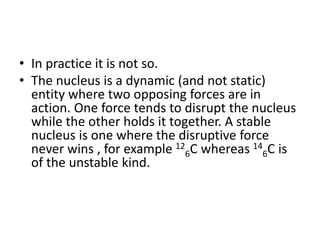 • In practice it is not so.
• The nucleus is a dynamic (and not static)
entity where two opposing forces are in
action. One force tends to disrupt the nucleus
while the other holds it together. A stable
nucleus is one where the disruptive force
never wins , for example 12
6C whereas 14
6C is
of the unstable kind.
 