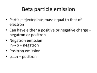 Beta particle emission
• Particle ejected has mass equal to that of
electron
• Can have either a positive or negative charge –
negatron or positron
• Negatron emission
n p + negatron
• Positron emission
• p n + positron
 