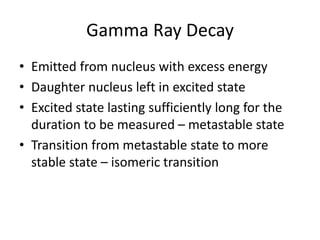 Gamma Ray Decay
• Emitted from nucleus with excess energy
• Daughter nucleus left in excited state
• Excited state lasting sufficiently long for the
duration to be measured – metastable state
• Transition from metastable state to more
stable state – isomeric transition
 