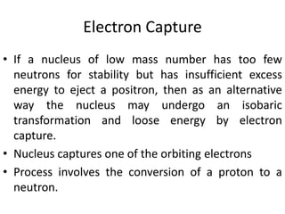 Electron Capture
• If a nucleus of low mass number has too few
neutrons for stability but has insufficient excess
energy to eject a positron, then as an alternative
way the nucleus may undergo an isobaric
transformation and loose energy by electron
capture.
• Nucleus captures one of the orbiting electrons
• Process involves the conversion of a proton to a
neutron.
 